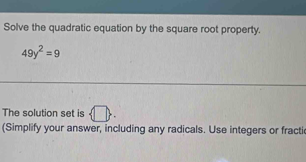 Solve the quadratic equation by the square root property.
49y^2=9
The solution set is  □ . 
(Simplify your answer, including any radicals. Use integers or fractic