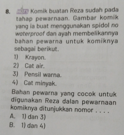 Komik buatan Reza sudah pada
tahap pewarnaan. Gambar komik
yang ia buat menggunakan spidol no
waterproof dan ayah membelikannya
bahan pewarna untuk komiknya
sebagai berikut.
1) Krayon.
2 Cat air.
3) Pensil warna.
4) Cat minyak.
Bahan pewarna yang cocok untuk
digunakan Reza dalan pewarnaan
komiknya ditunjukkan nomor . . . .
A. 1) dan 3)
B. 1) dan 4)