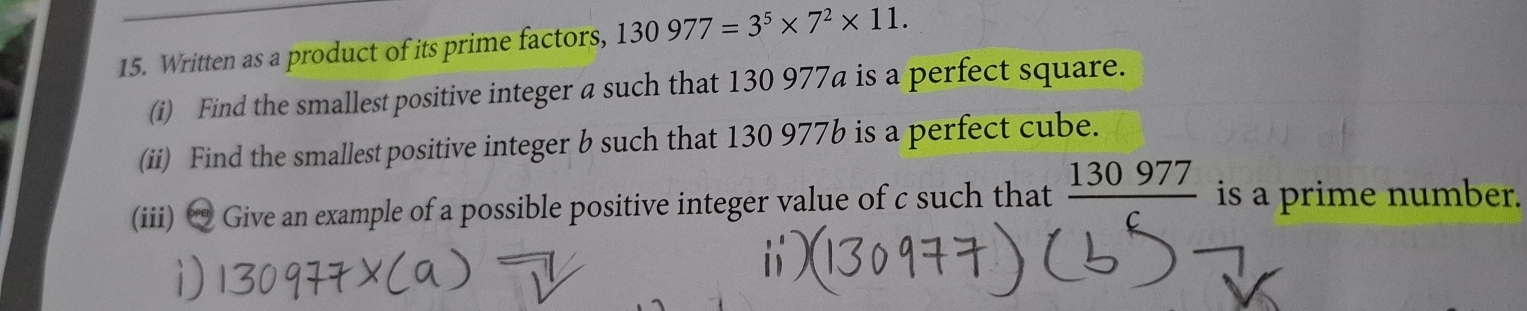 Written as a product of its prime factors, 130977=3^5* 7^2* 11. 
(i) Find the smallest positive integer a such that 130 977a is a perfect square. 
(ii) Find the smallest positive integer b such that 130 977b is a perfect cube. 
(iii) “ Give an example of a possible positive integer value of c such that _ 130977 is a prime number.