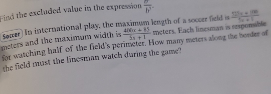 Find the excluded value in the expression  partial /b^3 . 
Soccer) In international play, the maximum length of a soccer field is 
meters and the maximum width is  (400x+85)/5x+1  meters. Each linesman is responsible  (525x+100)/5x+1 
for watching half of the field’s perimeter. How many meters along the border of 
the field must the linesman watch during the game?