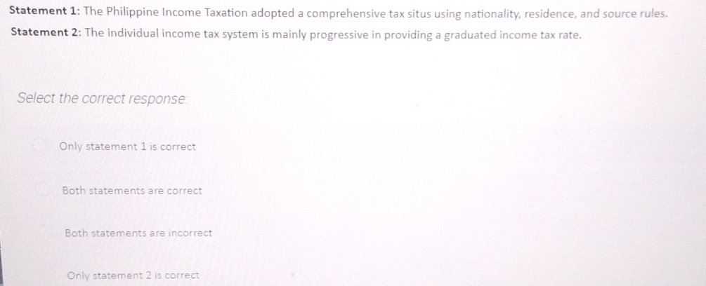 Statement 1: The Philippine Income Taxation adopted a comprehensive tax situs using nationality, residence, and source rules.
Statement 2: The individual income tax system is mainly progressive in providing a graduated income tax rate.
Select the correct response:
Only statement 1 is correct
Both statements are correct
Both statements are incorrect
Only statement 2 is correct