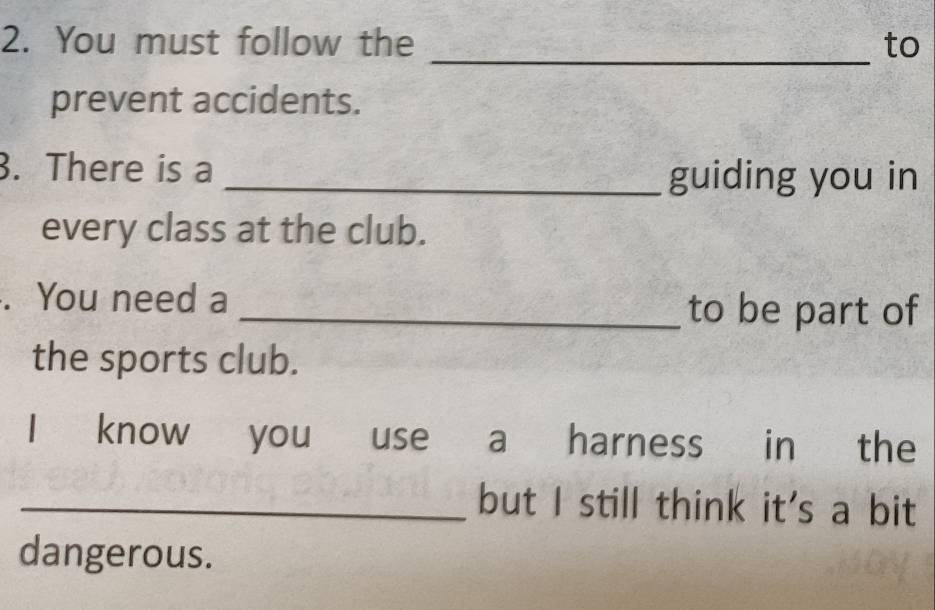 You must follow the _to 
prevent accidents. 
. There is a 
_guiding you in 
every class at the club. 
. You need a _to be part of 
the sports club. 
I know you use a harness in the 
_but I still think it's a bit 
dangerous.