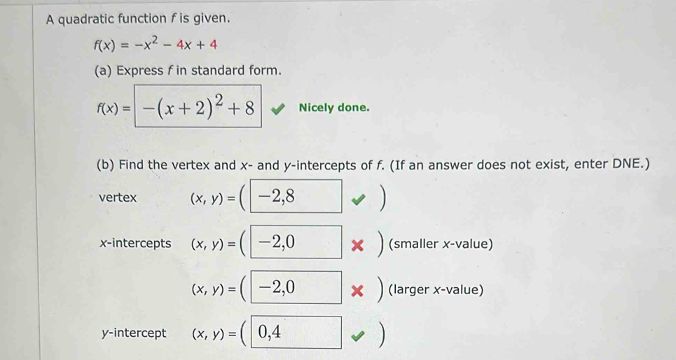 A quadratic function f is given.
f(x)=-x^2-4x+4
(a) Express f in standard form.
f(x)=-(x+2)^2+8 Nicely done. 
(b) Find the vertex and x - and y-intercepts of f. (If an answer does not exist, enter DNE.) 
vertex (x,y)= -2,8
x-intercepts (x,y)=(| -2^,C x (smaller x -value)
(x,y)=(-2,0 □  × ) (larger x -value) 
y-intercept (x,y)=(0,4 )