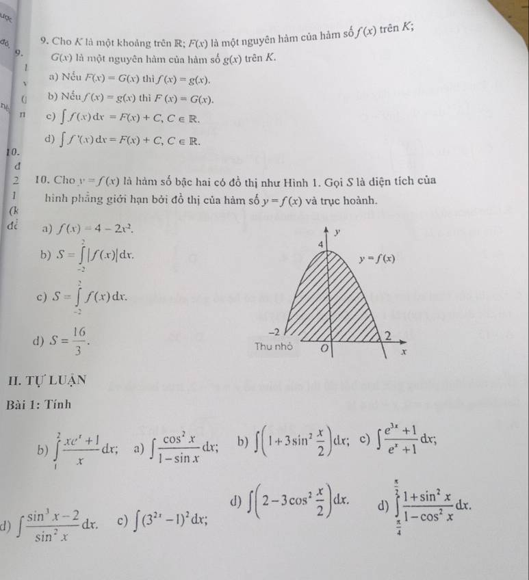 ược
dò,
9. Cho K là một khoảng trên R; F(x) là một nguyên hàm của hàm số f(x) trên K;
9. G(x) là một nguyên hàm của hàm số g(x) trên K.
1
a) Nếu F(x)=G(x) thì f(x)=g(x).
b) Nếu f(x)=g(x) thì F(x)=G(x).
nè
n c) ∈t f(x)dx=F(x)+C,C∈ R.
d) ∈t f'(x)dx=F(x)+C,C∈ R.
10.
d
2 10. Cho y=f(x) là hàm số bậc hai có đồ thị như Hình 1. Gọi S là diện tích của
1 hình phẳng giới hạn bởi đồ thị của hàm số y=f(x) và trục hoành.
(k
a) f(x)=4-2x^2.
b) S=∈tlimits _(-2)^2|f(x)|dx.
c) S=∈tlimits _(-2)^2f(x)dx.
d) S= 16/3 .
II. tự luận
Bài 1: Tính
b) ∈tlimits _1^(2frac xe^x)+1xdx; a) ∈t  cos^2x/1-sin x dx; b) ∈t (1+3sin^2 x/2 )dx; c) ∈t  (e^(3x)+1)/e^x+1 dx;
d)
d) ∈t  (sin^3x-2)/sin^2x dx. c) ∈t (3^(2x)-1)^2dx; ∈t (2-3cos^2 x/2 )dx. d) ∈tlimits _ π /4 ^ π /2  (1+sin^2x)/1-cos^2x dx.