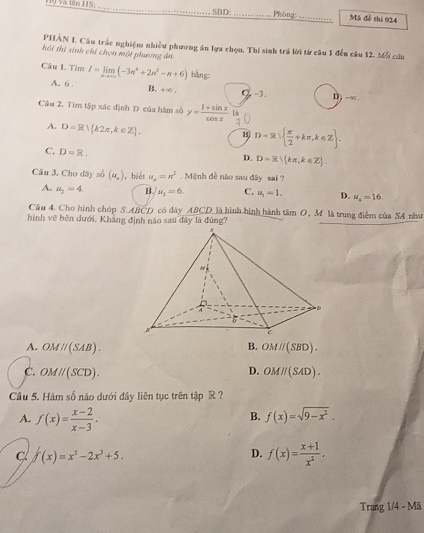 Hộ Và tên HS:_ SBD:_ Phòng _M5 đễ thi 924
PHÂN I. Câu trắc nghiệm nhiều phương án lựa chọn. Thí sinh trá lời từ câu 1 đến câu 12. 36% câu
hôi thi sinh chỉ chọn một phương ân
Câu L Tìm I=limlimits _nto ∈fty (-3n^4+2n^3-n+6) bǎng:
A. 6. B. 490. Q,-3. D -9π
Câu 2, Tìm tập xác định D của hàm số y= (1+sin x)/cos x  15
A. D=R) k2π ,k∈ Z . B D=R  π /2 +kπ ,k∈ Z .
C. D=R.
D. D=R∪  kπ ,k∈ Z
Câu 3, Cho dây số (u_n) ,biết u_n=n^2 Mệnh đề não sau đây sai ?
A. u_3=4. B. u_1=6. C. u_1=1. D. mu _4=16.
Câu 4. Cho hình chóp S.ABCD có dây ABCD là hình hình hành tâm O, M là trung điểm của SA như
hình vẽ bên dưới, Khẳng định nào sau đây là đùng?
A. OMparallel (SAB). B. OMparallel (SBD).
D.
C. OMparallel (SCD). OMparallel (SAD).
Câu 5. Hàm số nào dưới đây liên tục trên tập R ?
A. f(x)= (x-2)/x-3 .
B. f(x)=sqrt(9-x^2).
C f(x)=x^5-2x^3+5.
D. f(x)= (x+1)/x^2 .
Trang 1/4 - Mã