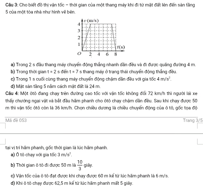 Cho biết đồ thị vận tốc - thời gian của một thang máy khi đi từ mặt đất lên đến sản tầng
5 của một tòa nhà như hình vẽ bên.
a) Trong 2 s đầu thang máy chuyển động thẳng nhanh dần đều và đi được quãng đường 4 m.
b) Trong thời gian t=2 s đến t=7 s thang máy ở trạng thái chuyển động thắng đều.
c) Trong 1 s cuối cùng thang máy chuyển động chậm dần đều với gia tốc 4m/s^2.
d) Mặt sản tầng 5 nằm cách mặt đất là 24 m.
Câu 4: Một ôtô đang chạy trên đường cao tốc với vận tốc không đổi 72 km/h thì người lái xe
thấy chướng ngại vật và bắt đầu hãm phanh cho ôtô chạy chậm dần đều. Sau khi chạy được 50
m thì vận tốc ôtô còn là 36 km/h. Chọn chiều dương là chiều chuyển động của ô tô, gốc tọa độ
Mã đề 053 Trang 3/5
tại vị trí hãm phanh, gốc thời gian là lúc hãm phanh.
a) Ô tô chạy với gia tốc 3m/s^2.
b) Thời gian ô tô đi được 50 m là  10/3  giây.
c) Vận tốc của ô tô đạt được khi chạy được 60 m kể từ lúc hãm phanh là 6 m/s.
d) Khi ô tô chạy được 62,5 m kể từ lúc hãm phanh mất 5 giây.