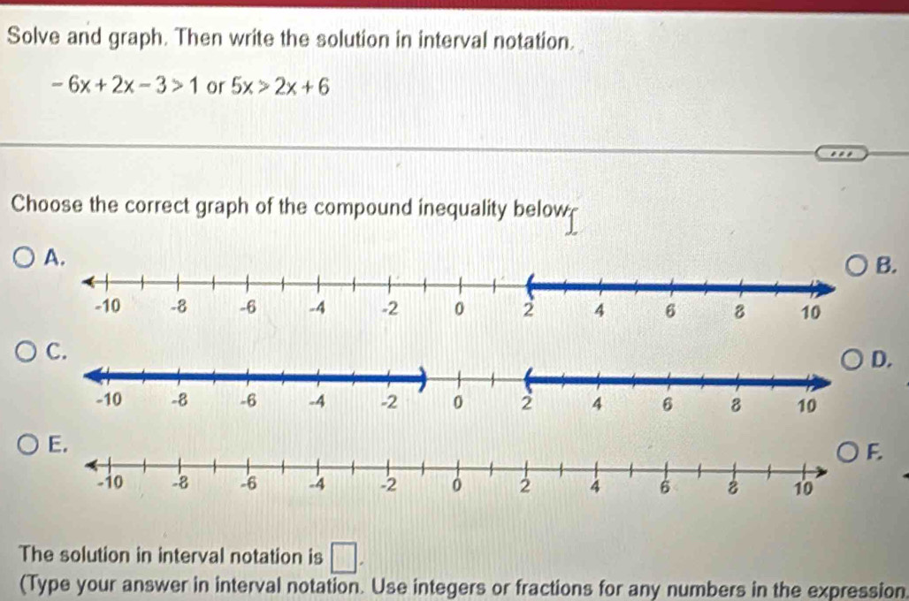 Solve and graph. Then write the solution in interval notation.
-6x+2x-3>1 or 5x>2x+6
Choose the correct graph of the compound inequality below 
B. 
D. 
E. 
The solution in interval notation is □ . 
(Type your answer in interval notation. Use integers or fractions for any numbers in the expression