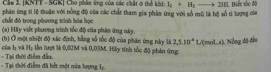 [KNTT - SGK] Cho phản ứng của các chất ở thể khí: I_2+H_2to 2HI. Biết tốc độ 
phản ứng tỉ lệ thuận với nồng độ của các chất tham gia phản ứng với số mũ là hệ số tỉ lượng của 
chất đó trong phương trình hóa học 
(a) Hãy viết phương trình tốc độ của phản ứng này. 
(b) Ở một nhiệt độ xác định, hằng số tốc độ của phản ứng này là 2,5.10^(-4)L/ /(moL.s). Nồng độ đầu 
của I_2 và H_2 lần lượt là 0,02M và 0,03M. Hãy tính tốc độ phản ứng: 
- Tại thời điểm đầu. 
- Tại thời điểm đã hết một nửa lượng I.