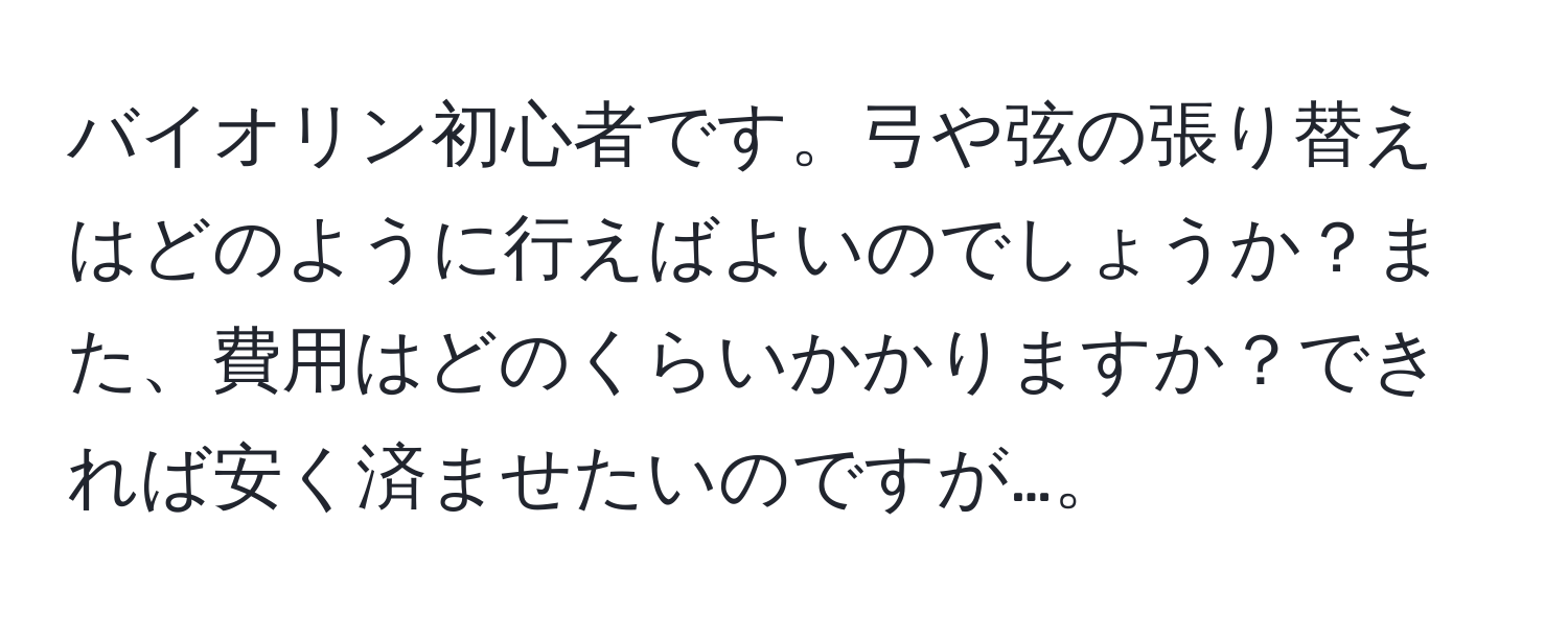 バイオリン初心者です。弓や弦の張り替えはどのように行えばよいのでしょうか？また、費用はどのくらいかかりますか？できれば安く済ませたいのですが…。