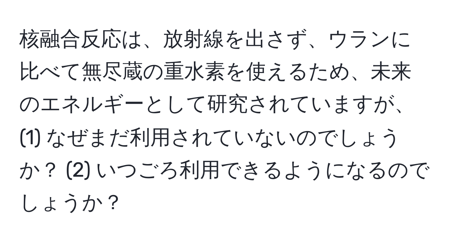 核融合反応は、放射線を出さず、ウランに比べて無尽蔵の重水素を使えるため、未来のエネルギーとして研究されていますが、(1) なぜまだ利用されていないのでしょうか？ (2) いつごろ利用できるようになるのでしょうか？