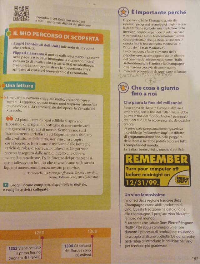 importante perché
Inquadra iI QR Code per accedere
Dopo l'anno Mille, l'Europa sí avviò alla
a tutti i contenuti digitali del percorso.
ripresa: i progressi tecnologici migliorarono
la produzione agricola, mentre la fine delle
invasioni segnó un periodo di relativa pace
e tranquillitä. Queste trasformazioni furono
IL MIO PERCORSO DI SCOPERTA cosi significative che gli storici collocano in
questa fase la fine dell'Alto Medioevo" e
. Scopri i contenuti dell'Unità iniziando dallo spunto
che preferisci. linizio del ''Basso Medioevo''.
La conseguenza fu un aumento della
Flipped classroom A partire dalle informazioni presenti
popolazione, accompagnato da un rifiorire
nella pagina e in Rete, immagina la vita economica d
del commercio. Alcune zone, come l'Italia
Venezia (o di un'altra città a tua scelta) nel Medioevo. settentrionale, le Fiandre e la Champagne.
Crea un dépliant per illustrare le opportunità che si diventarono crocevia di commerci tra
aprivano ai visitatori provenienti dal circondario. mercanti provenienti da ogni parte d'Europa.
)Una lettura Che cosa è giunto
fino a noi
I mercanti dovevano viaggiare molto, visitando fere e
mercati. Leggendo questo brano puoi respirare l'atmosfera Che paura la fine del millennio!
di una vivace città commerciale dell'epoca, la Venezia del Poco prima del Mille in Europa si diffuse il
XII secolo. timore che, con la fine del millennio, sarebbe
qiunta la fine del mondo. Anche il passaggio
Al piano terra di ogni edificio si aprivano dal 1999 al 2000 fu accompagnato da qualche
laboratori di artigiani o botteghe di mercanzie varie timore.
e magazzini strapieni di merce. Sembravano tutti La principale preoccupazione riguardava
estremamente indaffarati ed Edgardo, poco abituato il cosiddetto ''millennium bug'', un difetto
alla confusione della città, non riusciva a capire di programmazione che, nella peggiore
delle ipotesi, avrebbe potuto bloccare tutti
cosa facessero. Entravano e uscivano dalle botteghe i computer del mondo.
carichi di roba, discutevano, urlavano. Un garzone In realtà, niente di tutto questo si verificó.
correva inseguito dalle urla di quello che doveva
essere il suo padrone. Dalle finestre dei primi piani sĩ
materializzavano braccia che rovesciavano sulla strada 
liquami nauseabondi senza nessun preavviso. 
R. Tiraboschi, La pietra per gli occhi. Venetia 1106 d.C., 
Roma, Edizioni e/o, 2015 (adattato)
Leggi il brano completo, disponibile in digitale, 
e svolgi le attività collegate.
Un vino famosissimo
I monaci della regione francese della
Champagne erano abili produttori di
vino. Questa tradizione ha dato origine
allo champagne, il pregiato vino frizzante,
famoso nel mondo.
Si racconta che l'abate Dom Pierre Pérignon
(1639-1715) abbia commesso un errore
1250 1300 durante il processo di produzione, causando
lo scoppio di alcune bottiglie. Da qui sarebbe
nata l’idea di introdurre le bollicine nel vino
1252 Viene coniato 1300 Gli abitanti per renderlo più gradevole.
il primo fiorino dell'Europa sono
(moneta di Firenze) 68 milioni 187