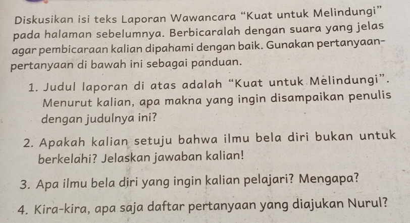 Diskusikan isi teks Laporan Wawancara “Kuat untuk Melindungi” 
pada halaman sebelumnya. Berbicaralah dengan suara yang jelas 
agar pembicaraan kalian dipahami dengan baik. Gunakan pertanyaan- 
pertanyaan di bawah ini sebagai panduan. 
1. Judul laporan di atas adalah “Kuat untuk Melindungi”. 
Menurut kalian, apa makna yang ingin disampaikan penulis 
dengan judulnya ini? 
2. Apakah kalian setuju bahwa ilmu bela diri bukan untuk 
berkelahi? Jelaskan jawaban kalian! 
3. Apa ilmu bela djri yang ingin kalian pelajari? Mengapa? 
4. Kira-kira, apa saja daftar pertanyaan yang diajukan Nurul?