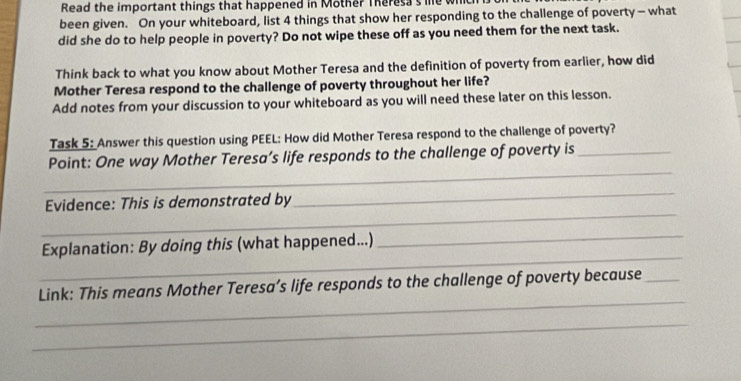 Read the important things that happened in Mother Theresa s me whl 
been given. On your whiteboard, list 4 things that show her responding to the challenge of poverty- what 
did she do to help people in poverty? Do not wipe these off as you need them for the next task. 
Think back to what you know about Mother Teresa and the definition of poverty from earlier, how did 
Mother Teresa respond to the challenge of poverty throughout her life? 
Add notes from your discussion to your whiteboard as you will need these later on this lesson. 
Task 5: Answer this question using PEEL: How did Mother Teresa respond to the challenge of poverty? 
_ 
Point: One way Mother Teresa’s life responds to the challenge of poverty is_ 
_ 
_ 
Evidence: This is demonstrated by 
_ 
_ 
Explanation: By doing this (what happened...) 
_ 
Link: This means Mother Teresa’s life responds to the challenge of poverty because_ 
_