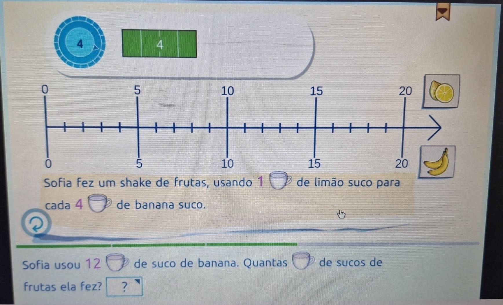 Sofia fez um shake de frutas, usando 1 de limão suco para 
cada 4 de banana suco. 
Sofia usou 12 de suco de banana. Quantas de sucos de 
frutas ela fez? ?