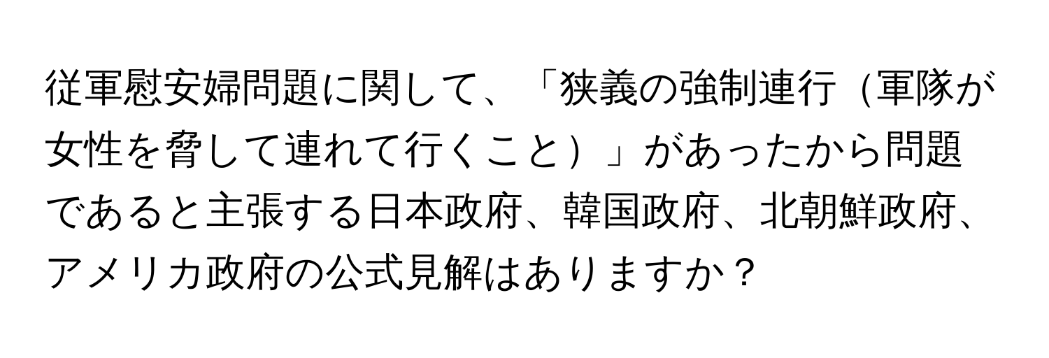 従軍慰安婦問題に関して、「狭義の強制連行軍隊が女性を脅して連れて行くこと」があったから問題であると主張する日本政府、韓国政府、北朝鮮政府、アメリカ政府の公式見解はありますか？