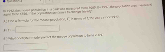 In 1992, the moose population in a park was measured to be 5000. By 1997, the population was measured 
again to be 4550. If the population continues to change linearly. 
A.) Find a formula for the moose population, P, in terms of t, the years since 1990.
P(t)=□
B.) What does your model predict the moose population to be in 2009? 
□