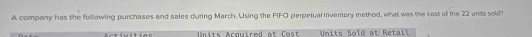 A company has the following purchases and sales during March. Using the FIFO perpetual inventory method, what was the cost of the 22 units sold? 
Units Acquired at Cost Units Sold at Retail