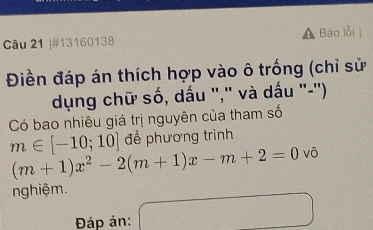 Báo lỗi | 
Câu 21 |#13160138 
Điền đáp án thích hợp vào ô trống (chỉ sử 
dụng chữ số, dấu "," và dấu "-'') 
Có bao nhiêu giá trị nguyên của tham số
m∈ [-10;10] để phương trình
(m+1)x^2-2(m+1)x-m+2=0 vô 
nghiệm. 
Đáp án: 
) 
 □ /□    □ /□  