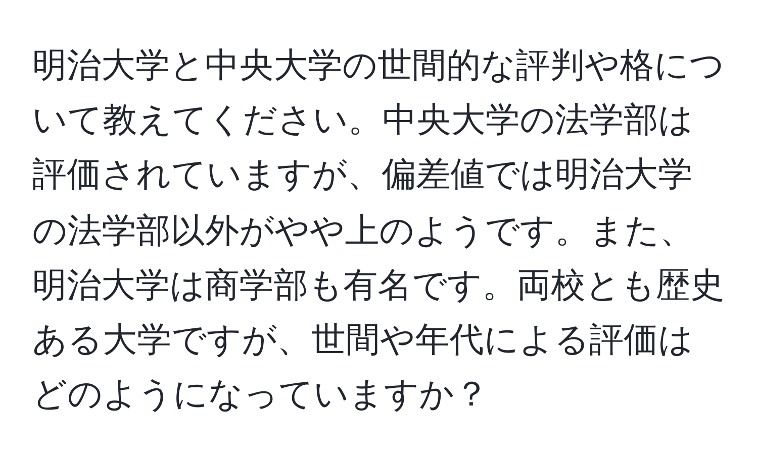 明治大学と中央大学の世間的な評判や格について教えてください。中央大学の法学部は評価されていますが、偏差値では明治大学の法学部以外がやや上のようです。また、明治大学は商学部も有名です。両校とも歴史ある大学ですが、世間や年代による評価はどのようになっていますか？