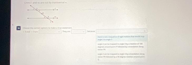 Lines I and m are cut by transversal n <
16 Choose the correct options to make a true statement.
<2and<3 are ∴ △ ADCsim △ ABC v They are □  because ^
there is not a sequence of rigid motions that would map
angle 2 to angle 3
angle 2 can be mapped to angle 3 by a rotation of 180
vector PR degrees around point P followed by a translation along
angle 2 can be mapped to angle 3 by a translation along
vector PR followed by a 90 degree rotation around point
。