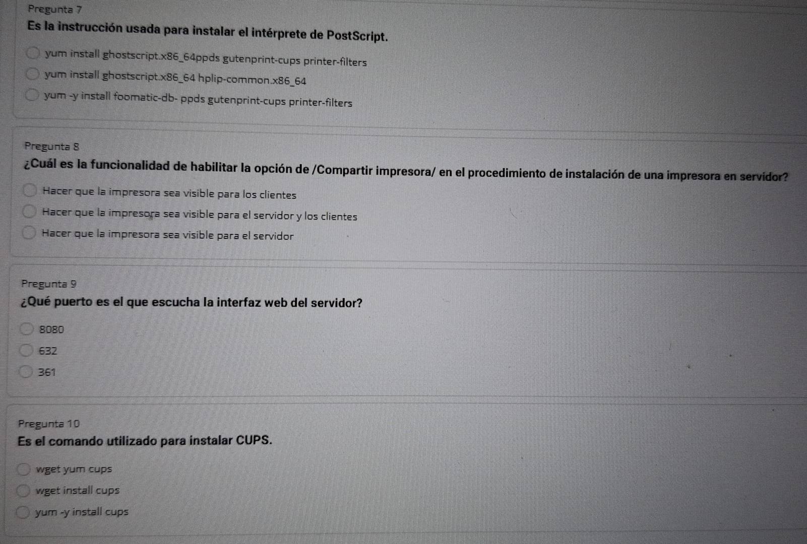 Pregunta 7
Es la instrucción usada para instalar el intérprete de PostScript.
yum install ghostscript. * 86 5_64ppds gutenprint-cups printer-filters
yum install ghostscript.x86_64 hplip-common.x86_64
yum -y install foomatic-db- ppds gutenprint-cups printer-filters
Pregunta 8
¿Cuál es la funcionalidad de habilitar la opción de /Compartir impresora/ en el procedimiento de instalación de una impresora en servidor?
Hacer que la impresora sea visible para los clientes
Hacer que la impresora sea visible para el servidor y los clientes
Hacer que la impresora sea visible para el servidor
Pregunta 9
¿Qué puerto es el que escucha la interfaz web del servidor?
8080
632
361
Pregunta 10
Es el comando utilizado para instalar CUPS.
wget yum cups
wget install cups
yum -y install cups