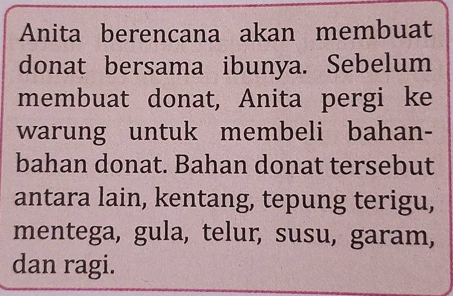 Anita berencana akan membuat 
donat bersama ibunya. Sebelum 
membuat donat, Anita pergi ke 
warung untuk membeli bahan- 
bahan donat. Bahan donat tersebut 
antara lain, kentang, tepung terigu, 
mentega, gula, telur, susu, garam, 
dan ragi.