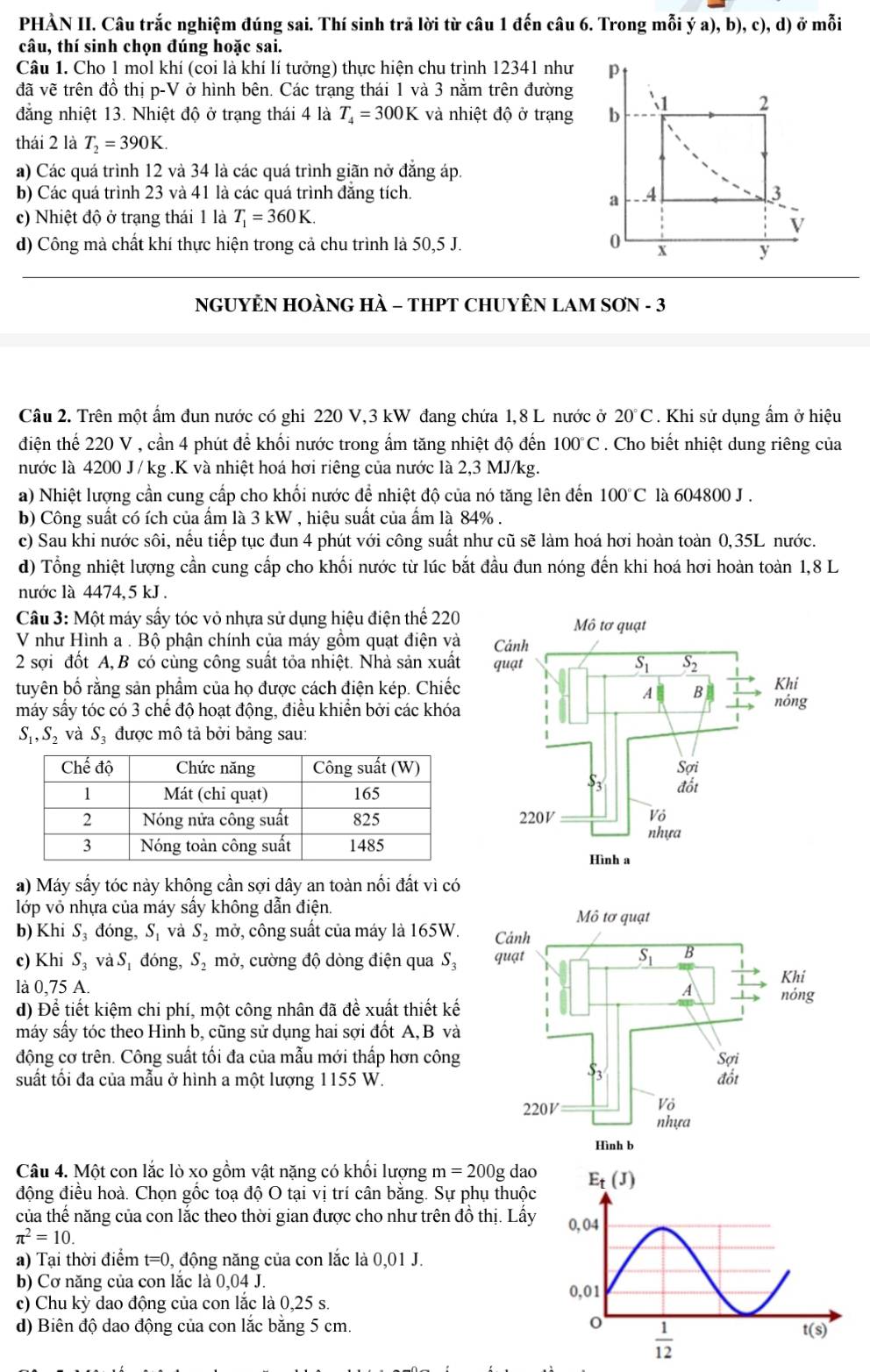 PHÀN II. Câu trắc nghiệm đúng sai. Thí sinh trã lời từ câu 1 đến câu 6. Trong mỗi ý a), b), c), d) ở mỗi
câu, thí sinh chọn đúng hoặc sai.
Câu 1. Cho 1 mol khí (coi là khí lí tưởng) thực hiện chu trình 12341 như 
đã vẽ trên đồ thị p-V ở hình bên. Các trạng thái 1 và 3 nằm trên đường
đẳng nhiệt 13. Nhiệt độ ở trạng thái 4 là T_4=300K và nhiệt độ ở trạng 
thái 2 là T_2=390K.
a) Các quá trình 12 và 34 là các quá trình giãn nở đẳng áp.
b) Các quá trình 23 và 41 là các quá trình đẳng tích. 
c) Nhiệt độ ở trạng thái 1 là T_1=360K.
d) Công mà chất khí thực hiện trong cả chu trình là 50,5 J.
NGUYÊN HOÀNG HÀ - THPT CHUYÊN LAM SƠN - 3
Câu 2. Trên một ẩm đun nước có ghi 220 V,3 kW đang chứa 1,8 L nước ở 20°C. Khi sử dụng ẩm ở hiệu
điện thế 220 V , cần 4 phút để khối nước trong ẩm tăng nhiệt độ đến 100°C. Cho biết nhiệt dung riêng của
nước là 4200 J / kg .K và nhiệt hoá hơi riêng của nước là 2,3 MJ/kg.
a) Nhiệt lượng cần cung cấp cho khối nước để nhiệt độ của nó tăng lên đến 1 100°C là 604800 J .
b) Công suất có ích của ấm là 3 kW , hiệu suất của ấm là 84% .
c) Sau khi nước sôi, nếu tiếp tục đun 4 phút với công suất như cũ sẽ làm hoá hơi hoàn toàn 0,35L nước.
d) Tổng nhiệt lượng cần cung cấp cho khối nước từ lúc bắt đầu đun nóng đến khi hoá hơi hoàn toàn 1,8 L
nước là 4474, 5 kJ .
Câu 3: Một máy sấy tóc vỏ nhựa sử dụng hiệu điện thể 220
V như Hình a . Bộ phận chính của máy gồm quạt điện và
2 sợi đốt A, B có cùng công suất tỏa nhiệt. Nhà sản xuất
tuyên bố rằng sản phẩm của họ được cách điện kép. Chiếc
máy sấy tóc có 3 chế độ hoạt động, điều khiển bởi các khóa
S_1,S_2 và Sạ được mô tả bởi bảng sau:
a) Máy sấy tóc này không cần sợi dây an toàn nối đất vì có
lớp vô nhựa của máy sấy không dẫn điện. 
b) Khi S_3 đóng, S_1 và S_2 mở, công suất của máy là 165W.
c) Khi S_3 và Sự đóng, S₂ mở, cường độ dòng điện qua S₃
là 0,75 A. 
d) Dhat e kiết kiệm chi phí, một công nhân đã để xuất thiết kế
máy sấy tóc theo Hình b, cũng sử dụng hai sợi đốt A, B và
động cơ trên. Công suất tối đa của mẫu mới thấp hơn công
suất tối đa của mẫu ở hình a một lượng 1155 W.
Câu 4. Một con lắc lò xo gồm vật nặng có khối lượng m=200g dao
động điều hoà. Chọn gốc toạ độ O tại vị trí cân bằng. Sự phụ thuộc
của thế năng của con lắc theo thời gian được cho như trên đồ thị. Lấy
π^2=10.
a) Tại thời điểm t=0 0, động năng của con lắc là 0,01 J.
b) Cơ năng của con lắc là 0,04 J.
c) Chu kỳ dao động của con lắc là 0,25 s.
d) Biên độ dao động của con lắc bằng 5 cm.