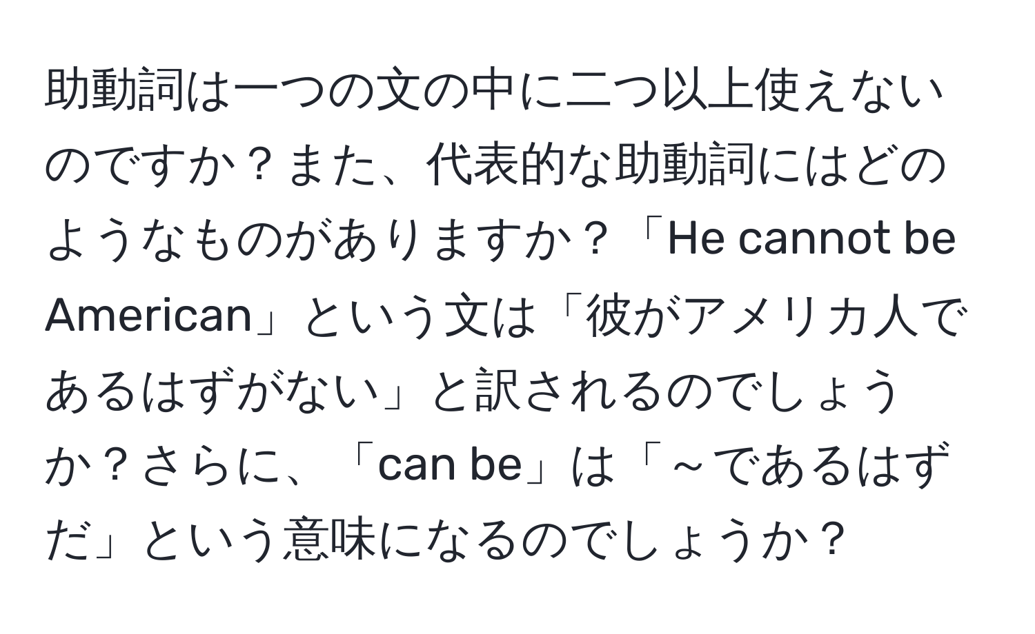 助動詞は一つの文の中に二つ以上使えないのですか？また、代表的な助動詞にはどのようなものがありますか？「He cannot be American」という文は「彼がアメリカ人であるはずがない」と訳されるのでしょうか？さらに、「can be」は「～であるはずだ」という意味になるのでしょうか？