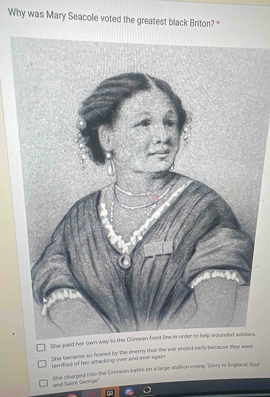 Why was Mary Seacole voted the greatest black Briton? *
She paid her ows.
She became so feared by the enemy that the war ended early because they were
terrified of her attacking over and over again.
She charged into the Crimean battle on a large stallion crying "Glory to England, God
and Saint George"