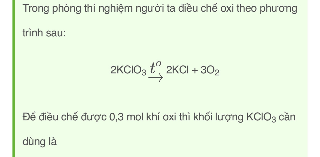 Trong phòng thí nghiệm người ta điều chế oxi theo phương 
trình sau:
2KClO_3xrightarrow t^o2KCl+3O_2
Để điều chế được 0,3 mol khí oxi thì khối lượng KClO_3 cần 
dùng là