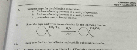 Togic 7: HALOALKANES CHEMISTRY SKORS 
8. Suggest steps for the following conversions, 
a. 2 -chloro -2 -methylpropane to 2 -methyl -2 -propanol. 
b. 2 -chloro -2 -methylpropane to 2 -methylpropene. 
e. bromobenzene to benzyl alcohol. 
9. State the type and write the mechanism for the following reaction.
CH_2CH_3 H_2O CH_2CH_3
Br OH 
OH 
10. State two factors that affect a nucleophilic substitution reaction. 
a ea gen ts and co n ditions f to f bri g