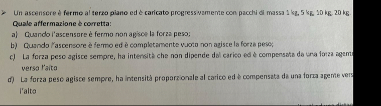 Un ascensore è fermo al terzo piano ed è caricato progressivamente con pacchi di massa 1 kg, 5 kg, 10 kg, 20 kg.
Quale affermazione è corretta:
a) Quando l’ascensore è fermo non agisce la forza peso;
b) Quando l’ascensore è fermo ed è completamente vuoto non agisce la forza peso;
c) La forza peso agisce sempre, ha intensità che non dipende dal carico ed è compensata da una forza agente
verso l’alto
d) La forza peso agisce sempre, ha intensità proporzionale al carico ed è compensata da una forza agente vers
l'alto