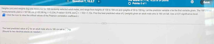 Question 7, 10.2.7 ) Points: 0 of 1 
Save 
Heights (cm) and weights (kg) are measured for 100 randomly selected adull males, and range from heights of 139 to 194 cm and weights of 39 to 150 kg. Let the predictor variable x be the first variable given. The 100 paired 
measurements yield x=167.86cm, y=81.68kg, t=0.234, , P-value=0.019 and y=-102+1.12x Find the best predicted value of y (weight) given an adult male who is 180 cm tall. Use a 0.01 significance level. 
Click the icon to view the critical values of the Pearson correlation coefficient r 
The best predicted value of y for an adult male who is 180 cm tall is □ kg
(Round to two decimal places as needed.)