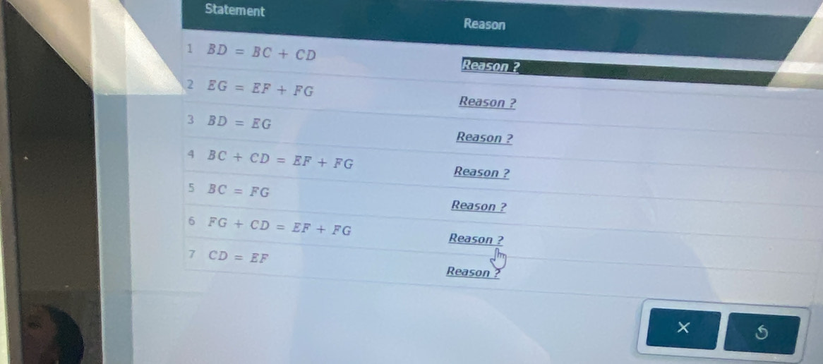 Statement Reason 
1 BD=BC+CD Reason ? 
2 EG=EF+FG
Reason ? 
3 BD=EG
Reason ? 
4 BC+CD=EF+FG
Reason ? 
5 BC=FG
Reason ? 
6 FG+CD=EF+FG
Reason ? 
7 CD=EF
Reason ? 
×