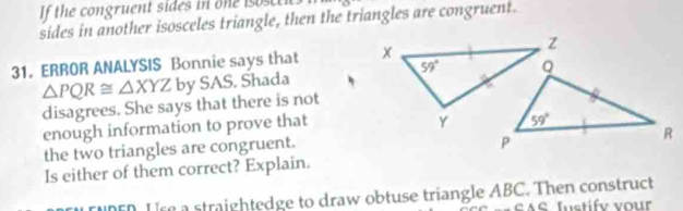 If the congruent sides in one isoscti
sides in another isosceles triangle, then the triangles are congruent.
31.ERROR ANALYSIS Bonnie says that
△ PQR≌ △ XYZ by SAS. Shada
disagrees. She says that there is not
enough information to prove that
the two triangles are congruent.
Is either of them correct? Explain.
Tunen. Use a straightedge to draw obtuse triangle ABC. Then construct
AS Iustifv vour