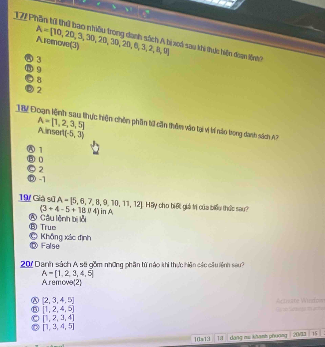 17P
A=[10,20,3,30,20,30,20,6,3,2,8,9]
A remove(3)
xoá sau khi thực hiện đoạn lệnh?
A 3
⑤ 9
© 8
⑥ 2
18 Đoạn lệnh sau thực hiện chèn phần tứ căn thêm vào tại vị trí nào trong danh sách A? A=[1,2,3,5]
A insert (-5,3)
Ⓐ 1
③ 0
Ⓒ 2
Ⓓ -1
19/ Giả sử A=[5,6,7,8,9,10,11,12]. Hãy cho biết giá trị của biểu thức sau?
(3+4-5+18//4) 11A
A Câu lệnh bị lỗi
Ⓑ True
© Không xác định
Ⓓ False
20/ Danh sách A sẽ gồm những phần tử nào khi thực hiện các câu lệnh sau?
A=[1,2,3,4,5]
A.remove(2)
Ⓐ [2,3,4,5]
Activate Windown
⑧ [1,2,4,5]
Ga to Servcns t acio
C [1,2,3,4]
D [1,3,4,5]
10a13 18 dang nu khanh phuong 20/03 15