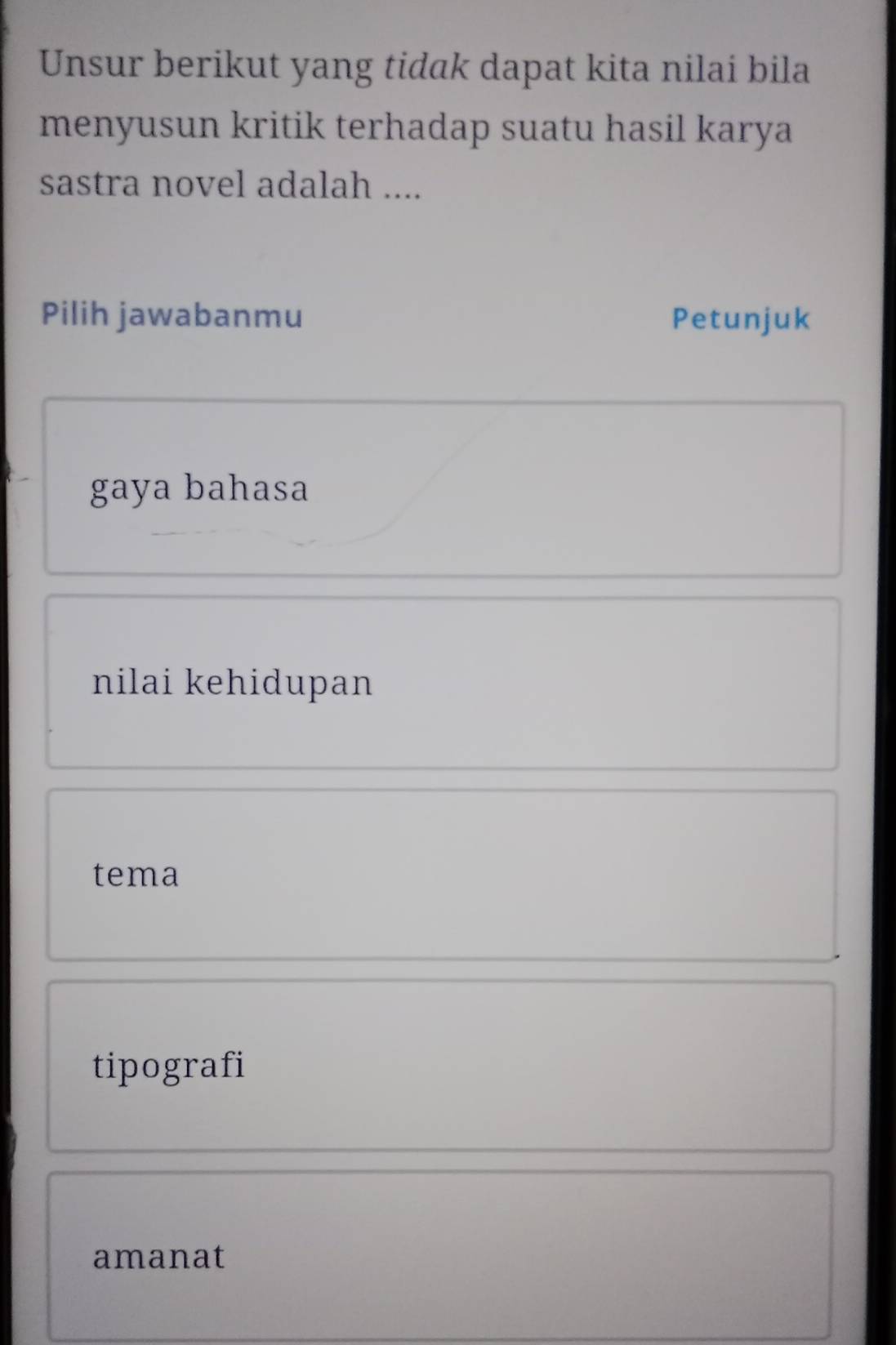 Unsur berikut yang tidak dapat kita nilai bila
menyusun kritik terhadap suatu hasil karya
sastra novel adalah ....
Pilih jawabanmu Petunjuk
gaya bahasa
nilai kehidupan
tema
tipografi
amanat