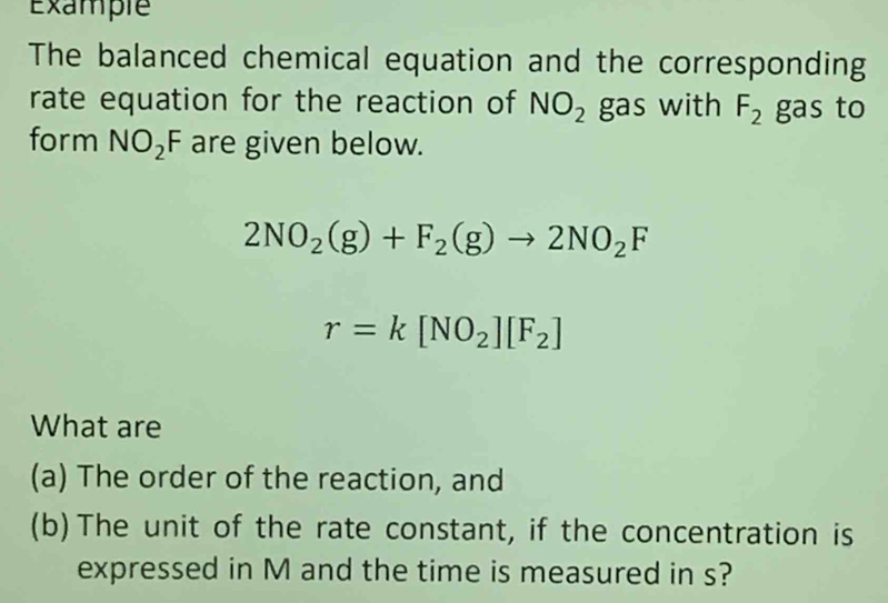 Example 
The balanced chemical equation and the corresponding 
rate equation for the reaction of NO_2 gas with F_2 gas to 
form NO_2F are given below.
2NO_2(g)+F_2(g)to 2NO_2F
r=k[NO_2][F_2]
What are 
(a) The order of the reaction, and 
(b)The unit of the rate constant, if the concentration is 
expressed in M and the time is measured in s?