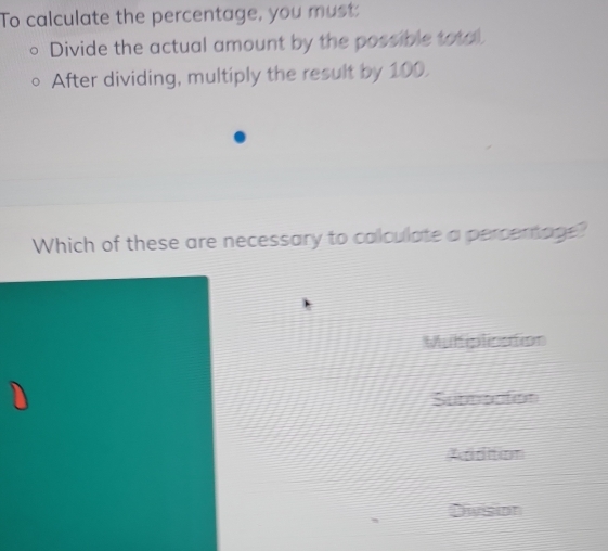 To calculate the percentage, you must:
Divide the actual amount by the possible total
After dividing, multiply the result by 100.
Which of these are necessary to calculate a percentage?
Muliplication
Suddnotion
Addition
Division