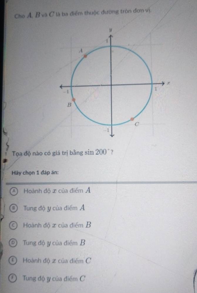 Cho A, B và C là ba điểm thuộc đường tròn đơn vị.
Tọa độ nào có giá trị bằng si n200° ?
Hãy chọn 1 đáp án:
A Hoành độ x của điểm Ả
® Tung độ y của điểm Á
C) Hoành độ x của điểm B
D Tung độ y của điểm B
*Hoành độ x của điểm C
Đ Tung độ y của điểm C