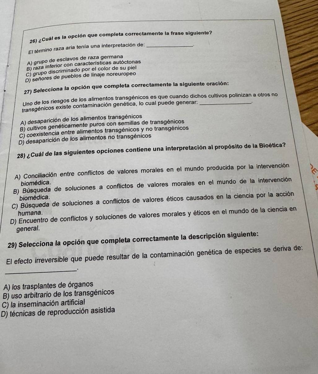 ¿Cuál es la opción que completa correctamente la frase siguiente?
El término raza aria tenía una interpretación de:_
.
A) grupo de esclavos de raza germana
B) raza inferior con características autóctonas
C) grupo discriminado por el color de su piel
D) señores de pueblos de linaje noreuropeo
27) Selecciona la opción que completa correctamente la siguiente oración:
Uno de los riesgos de los alimentos transgénicos es que cuando dichos cultivos polinizan a otros no
transgénicos existe contaminación genética, lo cual puede generar:_
.
A) desaparición de los alimentos transgénicos
B) cultivos genéticamente puros con semillas de transgénicos
C) coexistencia entre alimentos transgénicos y no transgénicos
D) desaparición de los alimentos no transgénicos
28) ¿Cuál de las siguientes opciones contiene una interpretación al propósito de la Bioética?
A) Conciliación entre conflictos de valores morales en el mundo producida por la intervención
biomédica.
B) Búsqueda de soluciones a conflictos de valores morales en el mundo de la intervención
biomédica.
C) Búsqueda de soluciones a conflictos de valores éticos causados en la ciencia por la acción
humana.
D) Encuentro de conflictos y soluciones de valores morales y éticos en el mundo de la ciencia en
general.
29) Selecciona la opción que completa correctamente la descripción siguiente:
El efecto irreversible que puede resultar de la contaminación genética de especies se deriva de:
_.
A) los trasplantes de órganos
B) uso arbitrario de los transgénicos
C) la inseminación artificial
D) técnicas de reproducción asistida