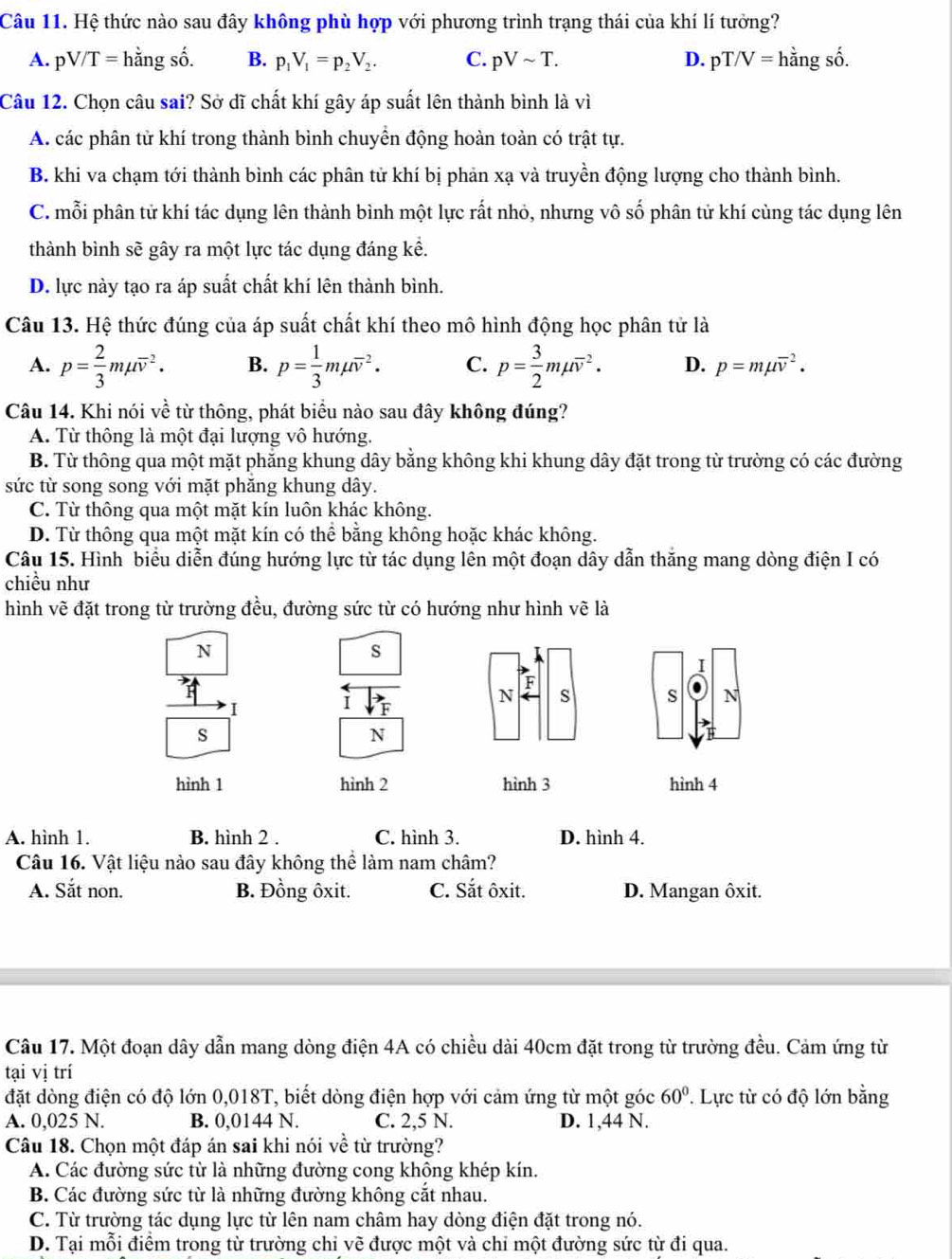 Hệ thức nào sau đây không phù hợp với phương trình trạng thái của khí lí tưởng?
A. pV/T=hdot angshat o. B. p_1V_1=p_2V_2. C. pVsim T. D. pT/V= hằng số.
Câu 12. Chọn câu sai? Sở dĩ chất khí gây áp suất lên thành bình là vì
A. các phân tử khí trong thành bình chuyền động hoàn toàn có trật tự.
B. khi va chạm tới thành bình các phân tử khí bị phản xạ và truyền động lượng cho thành bình.
C. mỗi phân tử khí tác dụng lên thành bình một lực rất nhỏ, nhưng vô số phân tử khí cùng tác dụng lên
thành bình sẽ gây ra một lực tác dụng đáng kể.
D. lực này tạo ra áp suất chất khí lên thành bình.
Câu 13. Hệ thức đúng của áp suất chất khí theo mô hình động học phân tử là
A. p= 2/3 mmu overline v^(2. B. p=frac 1)3mmu overline v^(2. C. p=frac 3)2mmu overline v^(2. D. p=mmu overline v^2.
Câu 14. Khi nói về từ thông, phát biểu nào sau đây không đúng?
A. Từ thông là một đại lượng vô hướng.
B. Từ thông qua một mặt phăng khung dây bằng không khi khung dây đặt trong từ trường có các đường
sức từ song song với mặt phăng khung dây.
C. Từ thông qua một mặt kín luôn khác không.
D. Từ thông qua một mặt kín có thể bằng không hoặc khác không.
Câu 15. Hình biểu diễn đúng hướng lực từ tác dụng lên một đoạn dây dẫn thắng mang dòng điện I có
chiều như
hình vẽ đặt trong từ trường đều, đường sức từ có hướng như hình vẽ là
N
s
I i
F
N s s N
s
N
hình 1 hình 2 hình 3 hình 4
A. hình 1. B. hình 2 . C. hình 3. D. hình 4.
Câu 16. Vật liệu nào sau đây không thể làm nam châm?
A. Sắt non. B. Đồng ôxit. C. Sắt ôxit. D. Mangan ôxit.
Câu 17. Một đoạn dây dẫn mang dòng điện 4A có chiều dài 40cm đặt trong từ trường đều. Cảm ứng từ
tại vị trí
đặt dòng điện có độ lớn 0,018T, biết dòng điện hợp với cảm ứng từ một góc . Lực từ có độ lớn bằng 60^circ)
A. 0,025 N. B. 0,0144 N. C. 2,5 N. D. 1,44 N.
Câu 18. Chọn một đáp án sai khi nói về từ trường?
A. Các đường sức từ là những đường cong khộng khép kín.
B. Các đường sức từ là những đường không cắt nhau.
C. Từ trường tác dụng lực từ lên nam châm hay dòng điện đặt trong nó.
D. Tại mỗi điểm trong từ trường chỉ vẽ được một và chi một đường sức từ đi qua.