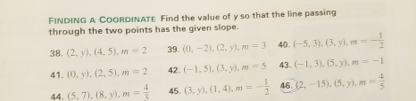 FINDING A COORDINATE Find the value of y so that the line passing 
through the two points has the given slope. 
38, (2,y), (4,5), m=2 39. (0,-2), (2,y), m=3 40. (-5,3), (3,y), m=- 1/2 
41. (0,y), (2,5), m=2 42. (-1,5), (3,y), m=5 43. (-1,3), (5,y), m=-1
44. (5,7), (8,y), m= 4/3  45. (3,y), (1,4), m=- 1/2  46. (2,-15),(5,y), m= 4/5 