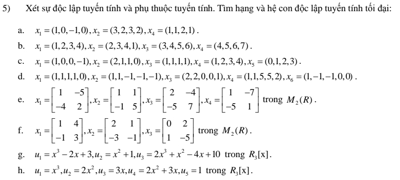 Xét sự độc lập tuyến tính và phụ thuộc tuyến tính. Tìm hạng và hệ con độc lập tuyến tính tối đại:
a. x_1=(1,0,-1,0),x_2=(3,2,3,2),x_4=(1,1,2,1).
b. x_1=(1,2,3,4),x_2=(2,3,4,1),x_3=(3,4,5,6),x_4=(4,5,6,7).
c. x_1=(1,0,0,-1),x_2=(2,1,1,0),x_3=(1,1,1),x_4=(1,2,3,4),x_5=(0,1,2,3).
d. x_1=(1,1,1,0),x_2=(1,1,-1,-1),x_3=(2,2,0,0,1),x_4=(1,1,5,5,2),x_6=(1,-1,-1,0,0).
e. x_1=beginbmatrix 1&-5 -4&2endbmatrix ,x_2=beginbmatrix 1&1 -1&5endbmatrix ,x_3=beginbmatrix 2&-4 -5&7endbmatrix ,x_4=beginbmatrix 1&-7 -5&1endbmatrix trong M_2(R).
f. x_1=beginbmatrix 1&4 -1&3endbmatrix ,x_2=beginbmatrix 2&1 -3&-1endbmatrix ,x_3=beginbmatrix 0&2 1&-5endbmatrix trong M_2(R).
g. u_1=x^3-2x+3,u_2=x^2+1,u_3=2x^3+x^2-4x+10 trong R_3[x].
h. u_1=x^3,u_2=2x^2,u_3=3x,u_4=2x^2+3x,u_5=1 trong R_3[x].