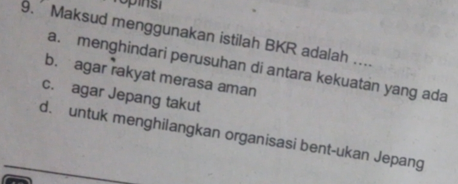 Topinst
9. Maksud menggunakan istilah BKR adalah ....
a. menghindari perusuhan di antara kekuatan yang ada
b. agar rakyat merasa aman
c. agar Jepang takut
d. untuk menghilangkan organisasi bent-ukan Jepang