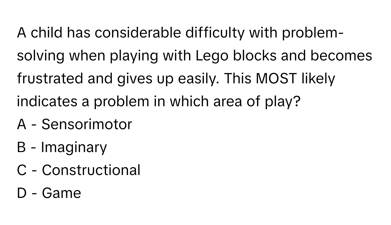 A child has considerable difficulty with problem-solving when playing with Lego blocks and becomes frustrated and gives up easily. This MOST likely indicates a problem in which area of play?

A - Sensorimotor
B - Imaginary
C - Constructional
D - Game