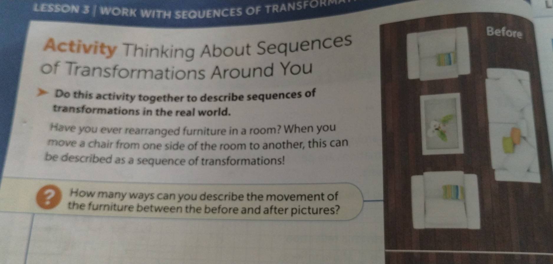 LESSON 3 | WORK WITH SEQUENCES OF TRANSFORM 
Before 
Activity Thinking About Sequences 
of Transformations Around You 
Do this activity together to describe sequences of 
transformations in the real world. 
Have you ever rearranged furniture in a room? When you 
move a chair from one side of the room to another, this can 
be described as a sequence of transformations! 
How many ways can you describe the movement of 
? the furniture between the before and after pictures?