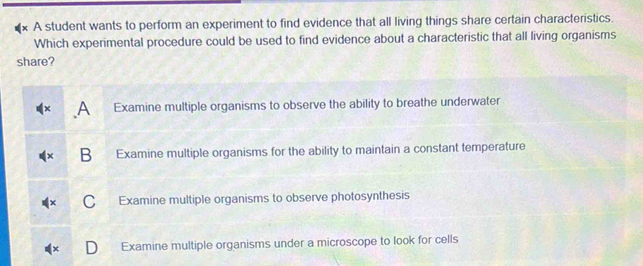 A student wants to perform an experiment to find evidence that all living things share certain characteristics.
Which experimental procedure could be used to find evidence about a characteristic that all living organisms
share?
A Examine multiple organisms to observe the ability to breathe underwater
B Examine multiple organisms for the ability to maintain a constant temperature
a Examine multiple organisms to observe photosynthesis
Examine multiple organisms under a microscope to look for cells