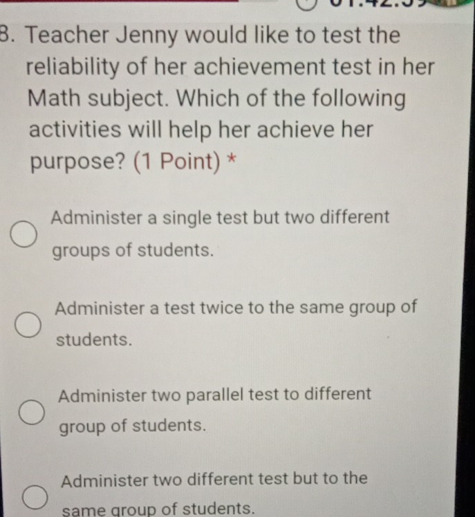 Teacher Jenny would like to test the
reliability of her achievement test in her
Math subject. Which of the following
activities will help her achieve her
purpose? (1 Point) *
Administer a single test but two different
groups of students.
Administer a test twice to the same group of
students.
Administer two parallel test to different
group of students.
Administer two different test but to the
same group of students.