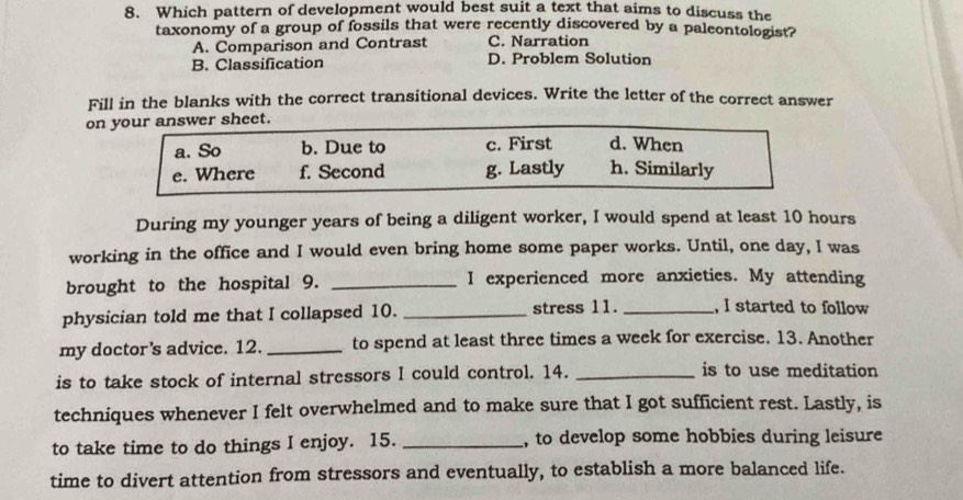 Which pattern of development would best suit a text that aims to discuss the
taxonomy of a group of fossils that were recently discovered by a paleontologist?
A. Comparison and Contrast C. Narration
B. Classification D. Problem Solution
Fill in the blanks with the correct transitional devices. Write the letter of the correct answer
on your answer sheet.
a. So b. Due to c. First d. When
e. Where f. Second g. Lastly h. Similarly
During my younger years of being a diligent worker, I would spend at least 10 hours
working in the office and I would even bring home some paper works. Until, one day, I was
brought to the hospital 9. _I experienced more anxieties. My attending
physician told me that I collapsed 10. _stress 11. _, I started to follow
my doctor’s advice. 12. _to spend at least three times a week for exercise. 13. Another
is to take stock of internal stressors I could control. 14. _is to use meditation
techniques whenever I felt overwhelmed and to make sure that I got sufficient rest. Lastly, is
to take time to do things I enjoy. 15. _, to develop some hobbies during leisure
time to divert attention from stressors and eventually, to establish a more balanced life.